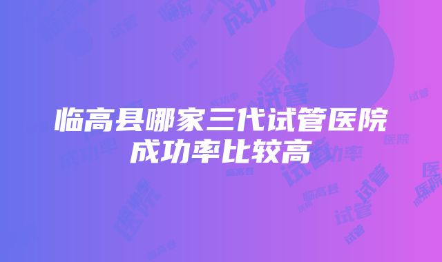 临高县哪家三代试管医院成功率比较高