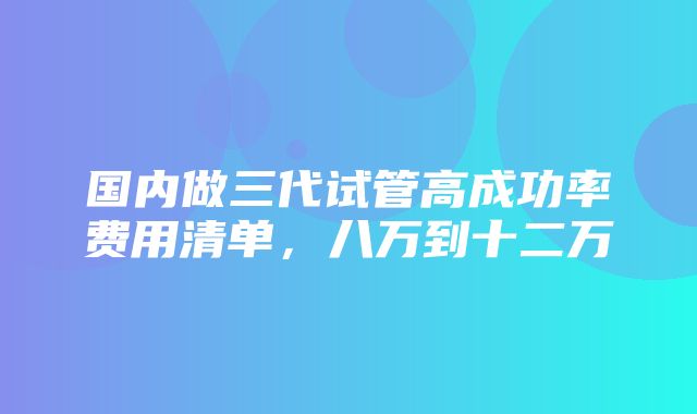 国内做三代试管高成功率费用清单，八万到十二万