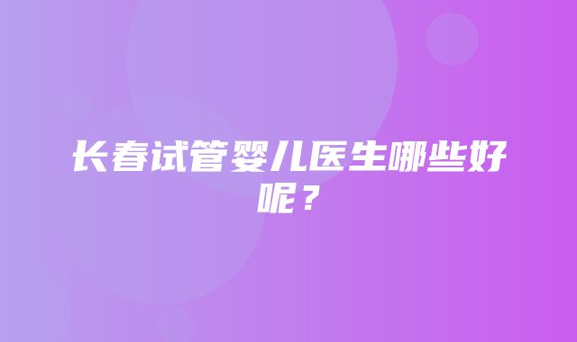 长春试管婴儿医生哪些好呢？