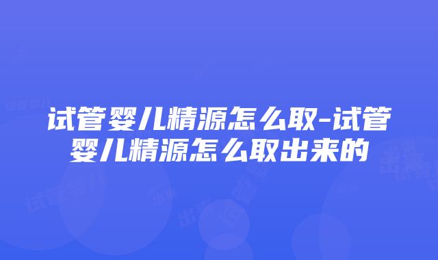 试管婴儿精源怎么取-试管婴儿精源怎么取出来的