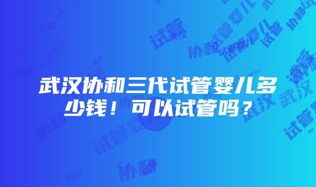 武汉协和三代试管婴儿多少钱！可以试管吗？