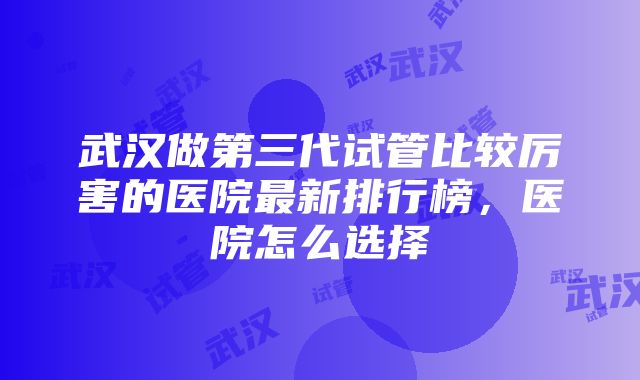 武汉做第三代试管比较厉害的医院最新排行榜，医院怎么选择