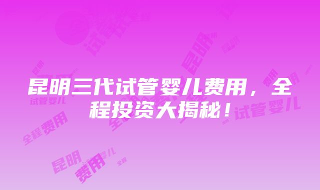 昆明三代试管婴儿费用，全程投资大揭秘！