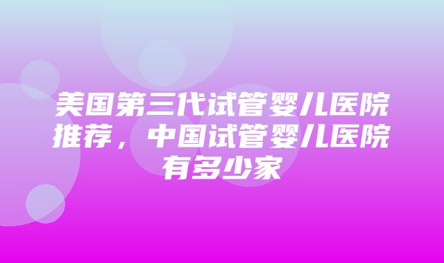 美国第三代试管婴儿医院推荐，中国试管婴儿医院有多少家