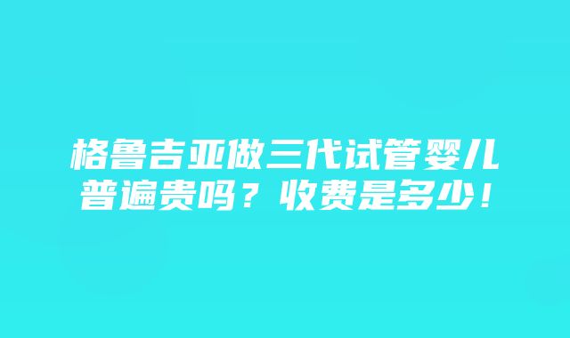 格鲁吉亚做三代试管婴儿普遍贵吗？收费是多少！