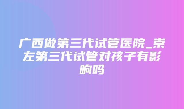 广西做第三代试管医院_崇左第三代试管对孩子有影响吗