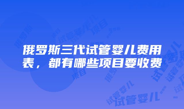 俄罗斯三代试管婴儿费用表，都有哪些项目要收费