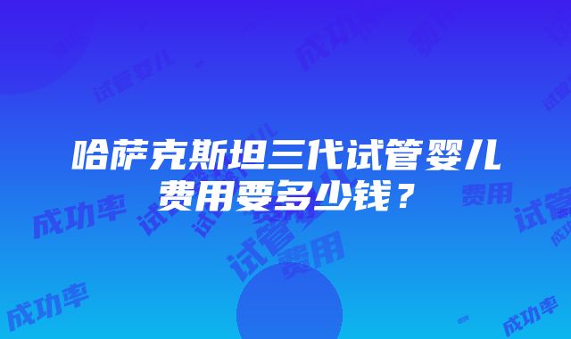 哈萨克斯坦三代试管婴儿费用要多少钱？