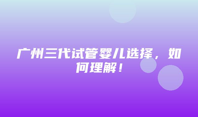 广州三代试管婴儿选择，如何理解！