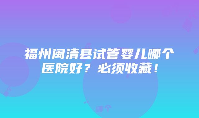 福州闽清县试管婴儿哪个医院好？必须收藏！