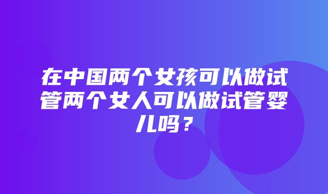 在中国两个女孩可以做试管两个女人可以做试管婴儿吗？