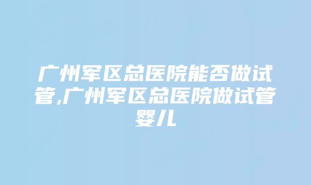 广州军区总医院能否做试管,广州军区总医院做试管婴儿