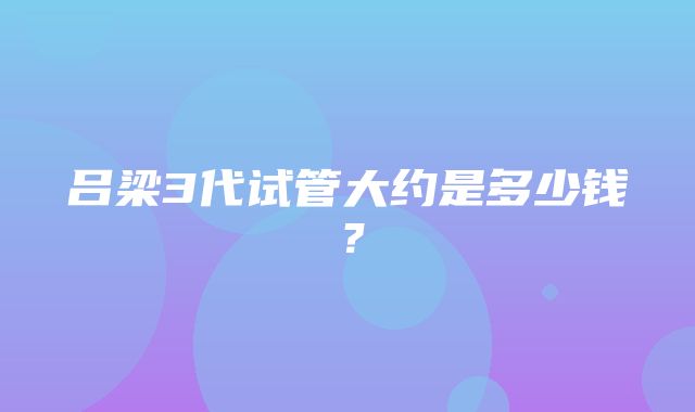 吕梁3代试管大约是多少钱？