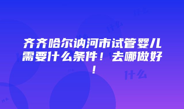 齐齐哈尔讷河市试管婴儿需要什么条件！去哪做好！