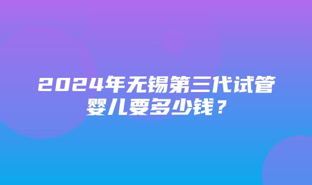 2024年无锡第三代试管婴儿要多少钱？