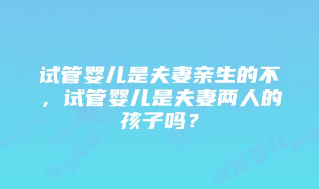 试管婴儿是夫妻亲生的不，试管婴儿是夫妻两人的孩子吗？