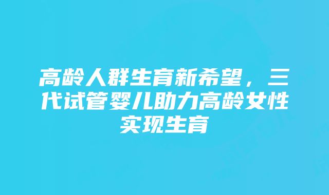 高龄人群生育新希望，三代试管婴儿助力高龄女性实现生育