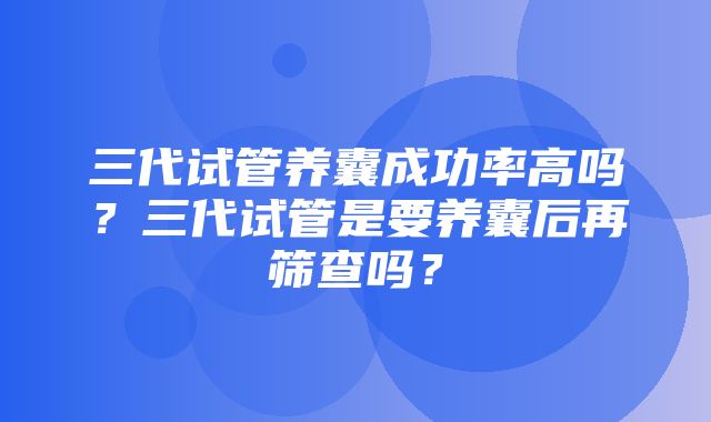 三代试管养囊成功率高吗？三代试管是要养囊后再筛查吗？