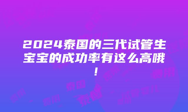 2024泰国的三代试管生宝宝的成功率有这么高哦！