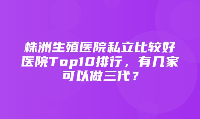 株洲生殖医院私立比较好医院Top10排行，有几家可以做三代？