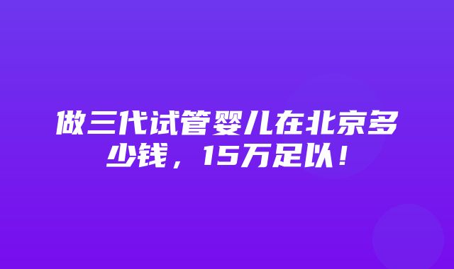 做三代试管婴儿在北京多少钱，15万足以！