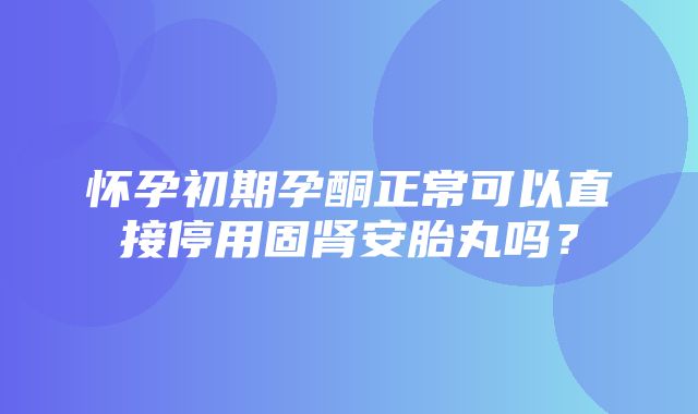 怀孕初期孕酮正常可以直接停用固肾安胎丸吗？