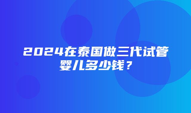 2024在泰国做三代试管婴儿多少钱？