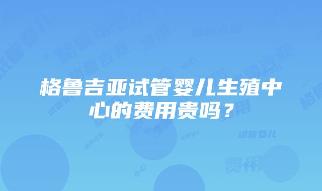 格鲁吉亚试管婴儿生殖中心的费用贵吗？