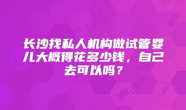 长沙找私人机构做试管婴儿大概得花多少钱，自己去可以吗？