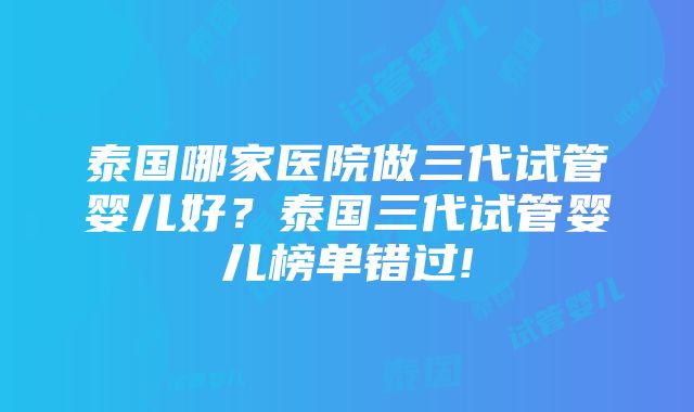 泰国哪家医院做三代试管婴儿好？泰国三代试管婴儿榜单错过!