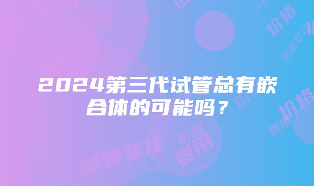 2024第三代试管总有嵌合体的可能吗？