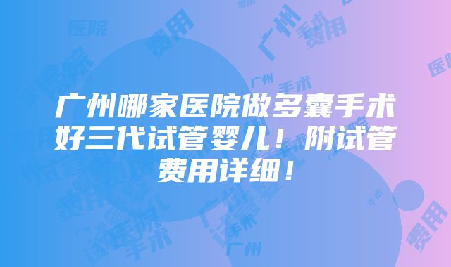 广州哪家医院做多囊手术好三代试管婴儿！附试管费用详细！