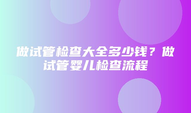 做试管检查大全多少钱？做试管婴儿检查流程