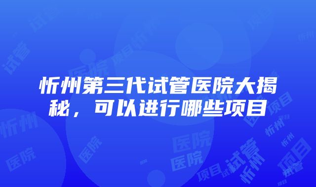 忻州第三代试管医院大揭秘，可以进行哪些项目