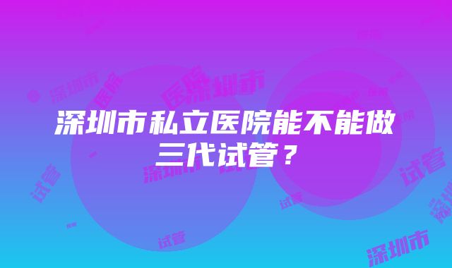 深圳市私立医院能不能做三代试管？