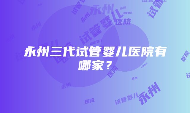 永州三代试管婴儿医院有哪家？