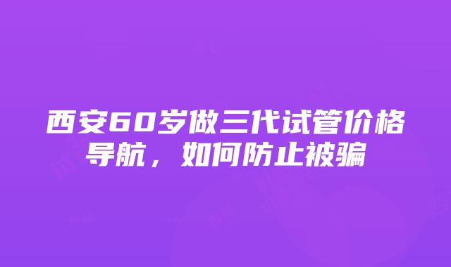 西安60岁做三代试管价格导航，如何防止被骗