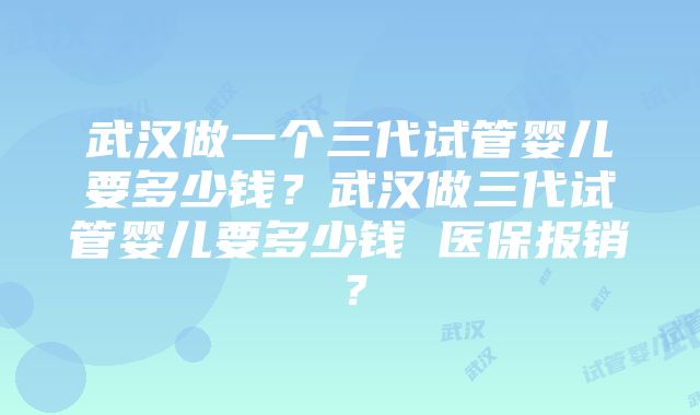 武汉做一个三代试管婴儿要多少钱？武汉做三代试管婴儿要多少钱 医保报销？