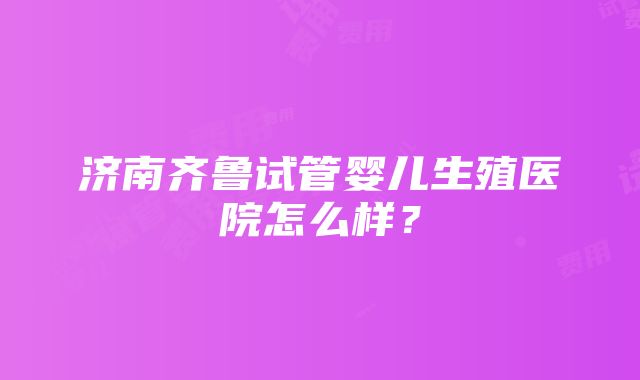 济南齐鲁试管婴儿生殖医院怎么样？