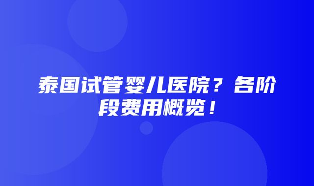 泰国试管婴儿医院？各阶段费用概览！