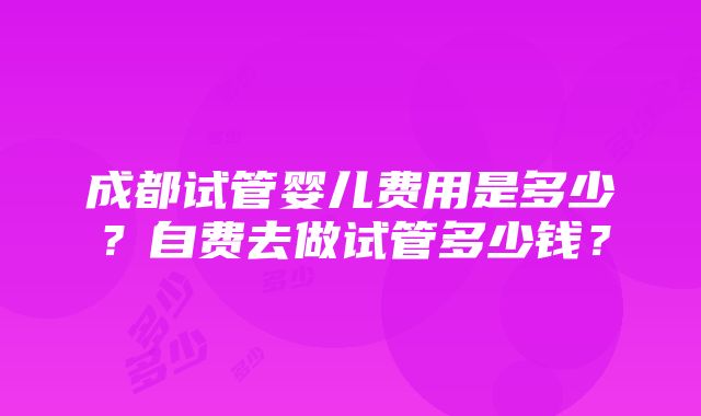 成都试管婴儿费用是多少？自费去做试管多少钱？