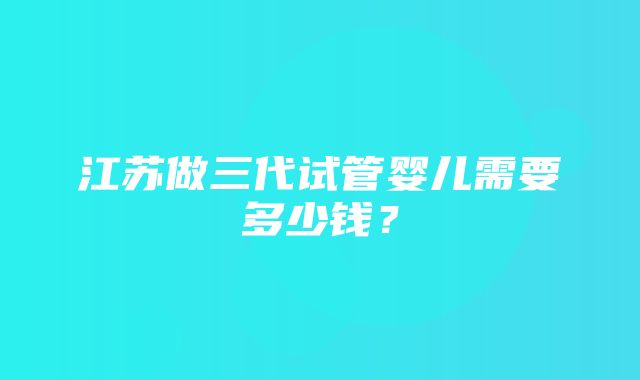 江苏做三代试管婴儿需要多少钱？