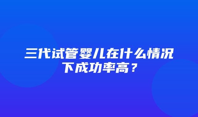 三代试管婴儿在什么情况下成功率高？