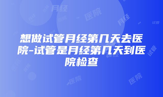 想做试管月经第几天去医院-试管是月经第几天到医院检查