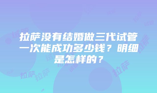 拉萨没有结婚做三代试管一次能成功多少钱？明细是怎样的？