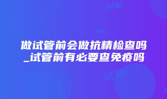 做试管前会做抗精检查吗_试管前有必要查免疫吗