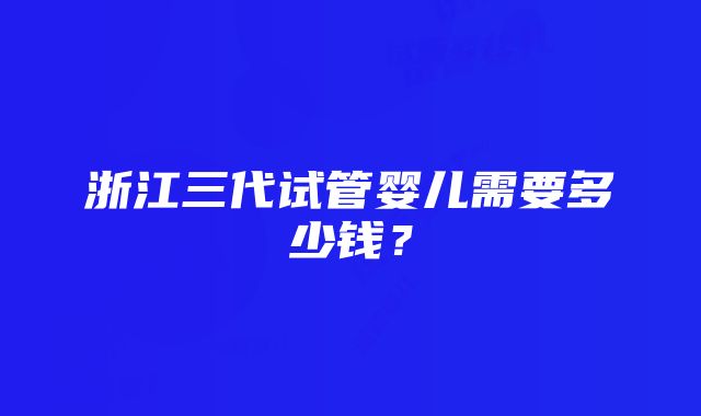 浙江三代试管婴儿需要多少钱？