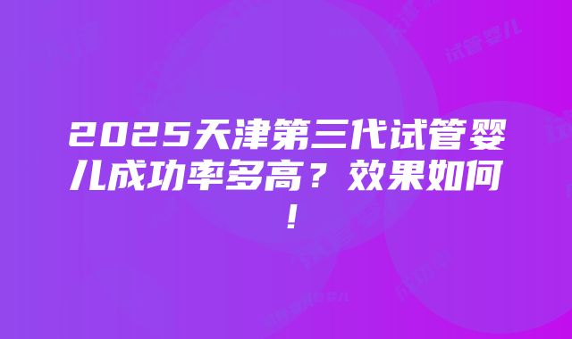 2025天津第三代试管婴儿成功率多高？效果如何！