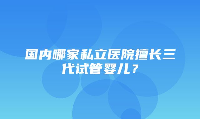 国内哪家私立医院擅长三代试管婴儿？