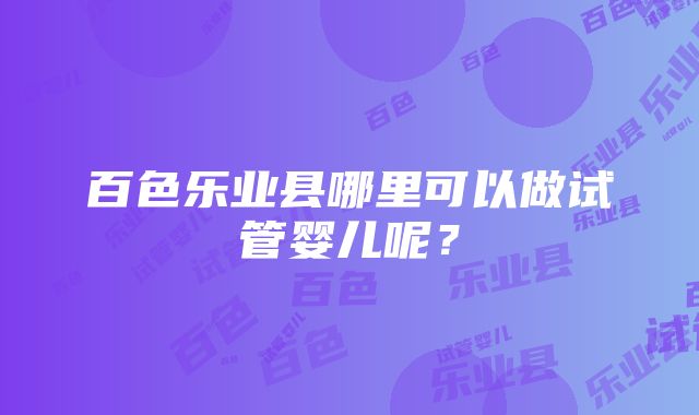 百色乐业县哪里可以做试管婴儿呢？